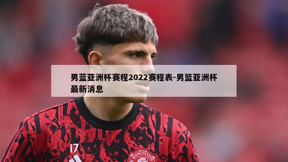 男蓝亚洲杯赛程2022赛程表-男篮亚洲杯最新消息