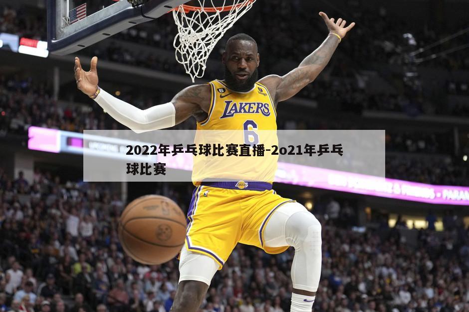 2022年乒乓球比赛直播-2o21年乒乓球比赛